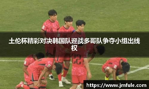 土伦杯精彩对决韩国队迎战多哥队争夺小组出线权